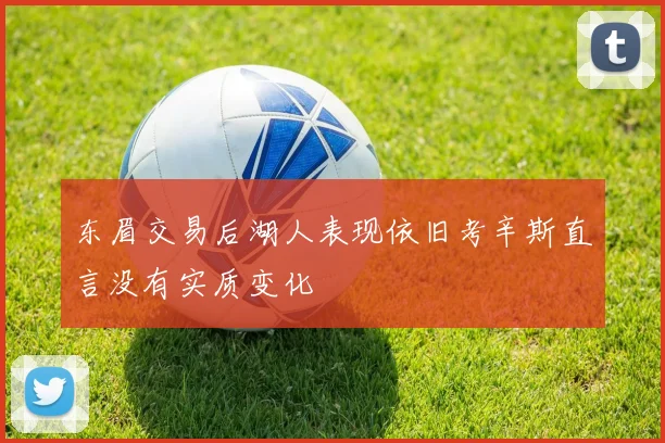 东眉交易后湖人表现依旧考辛斯直言没有实质变化