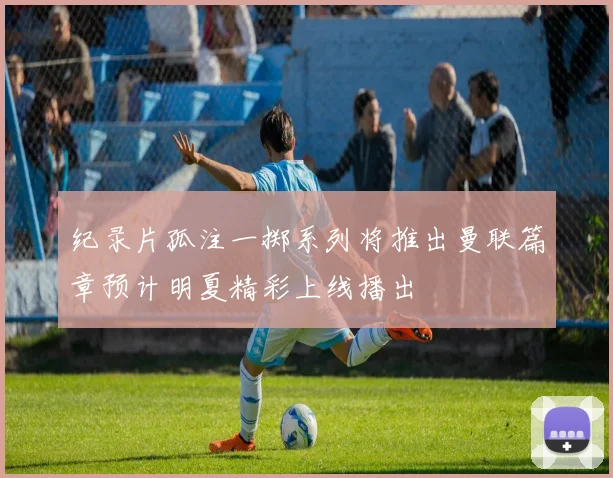 纪录片孤注一掷系列将推出曼联篇章预计明夏精彩上线播出