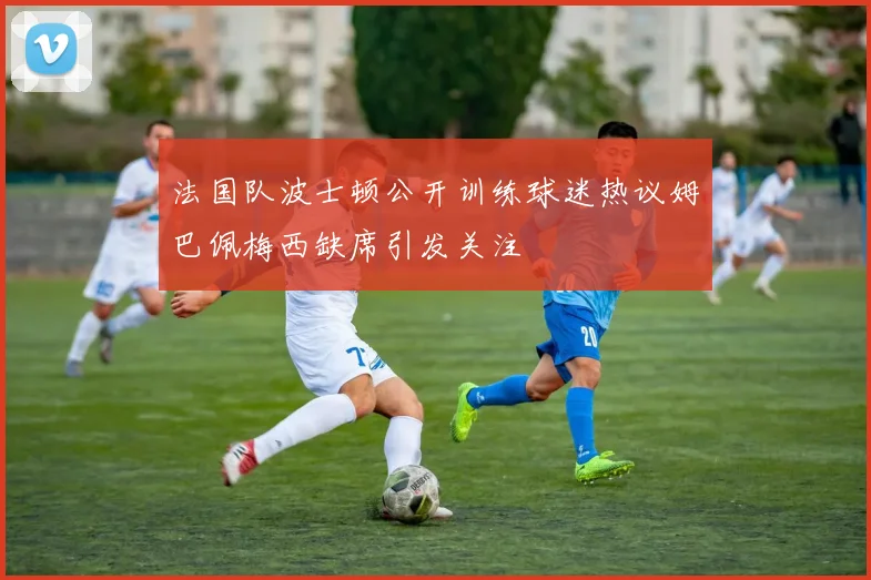 法国队波士顿公开训练球迷热议姆巴佩梅西缺席引发关注