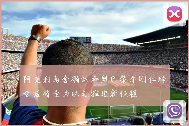 阿克利乌舍确认加盟巴黎李刚仁转会后将全力以赴推进新征程