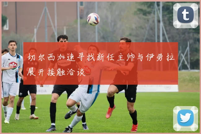 切尔西加速寻找新任主帅与伊劳拉展开接触洽谈