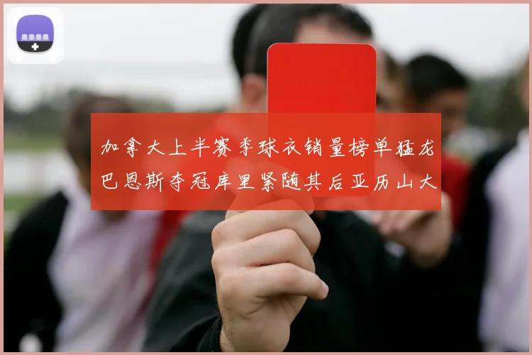 加拿大上半赛季球衣销量榜单猛龙巴恩斯夺冠库里紧随其后亚历山大位列第五