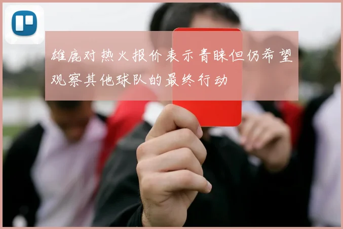 雄鹿对热火报价表示青睐但仍希望观察其他球队的最终行动