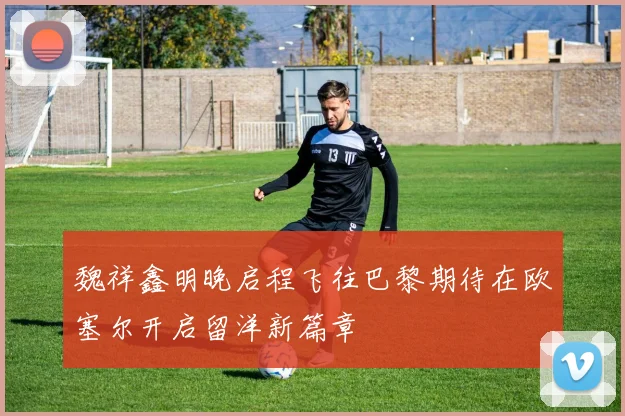 魏祥鑫明晚启程飞往巴黎期待在欧塞尔开启留洋新篇章