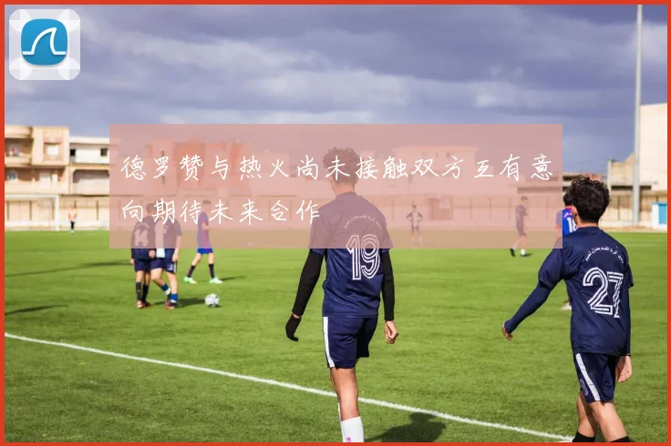 德罗赞与热火尚未接触双方互有意向期待未来合作