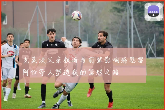 克莱谈父亲教诲与前辈影响感恩雷阿伦等人塑造我的篮球之路