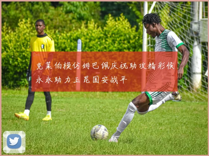 克莱伯模仿姆巴佩庆祝助攻精彩侯永永助力玉昆国安战平