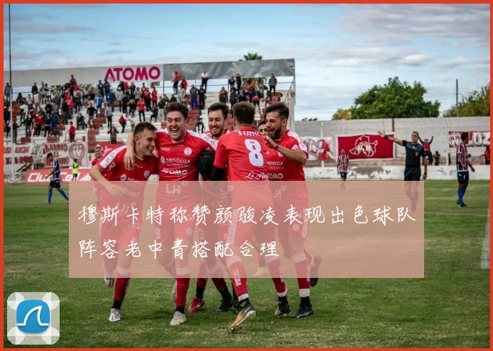 穆斯卡特称赞颜骏凌表现出色球队阵容老中青搭配合理