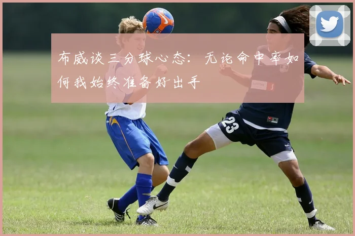 布威谈三分球心态：无论命中率如何我始终准备好出手