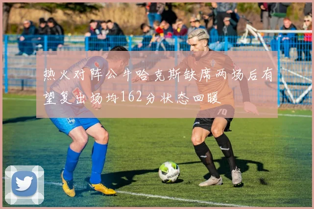 热火对阵公牛哈克斯缺席两场后有望复出场均162分状态回暖