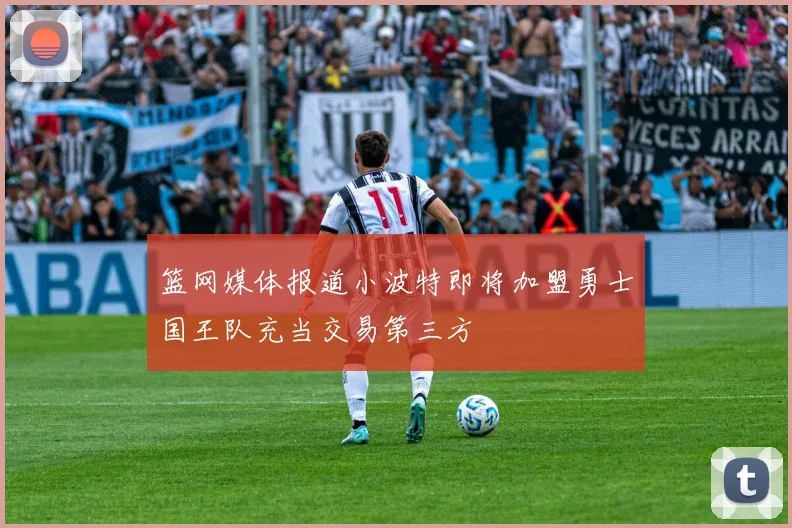 篮网媒体报道小波特即将加盟勇士国王队充当交易第三方