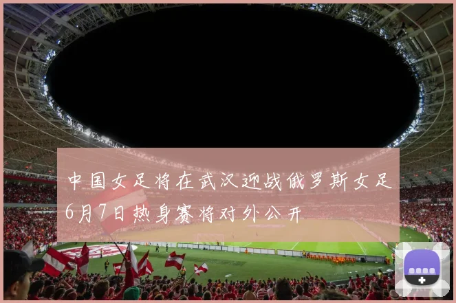 中国女足将在武汉迎战俄罗斯女足6月7日热身赛将对外公开