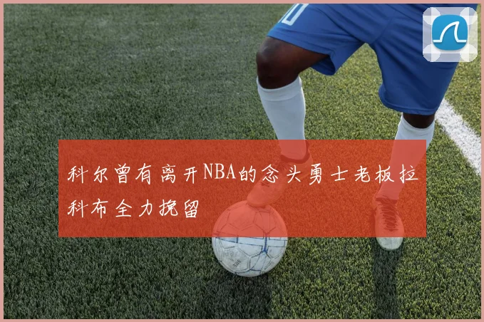 科尔曾有离开NBA的念头勇士老板拉科布全力挽留