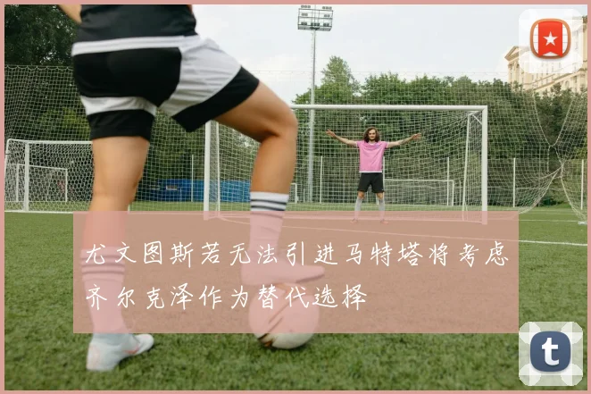 尤文图斯若无法引进马特塔将考虑齐尔克泽作为替代选择