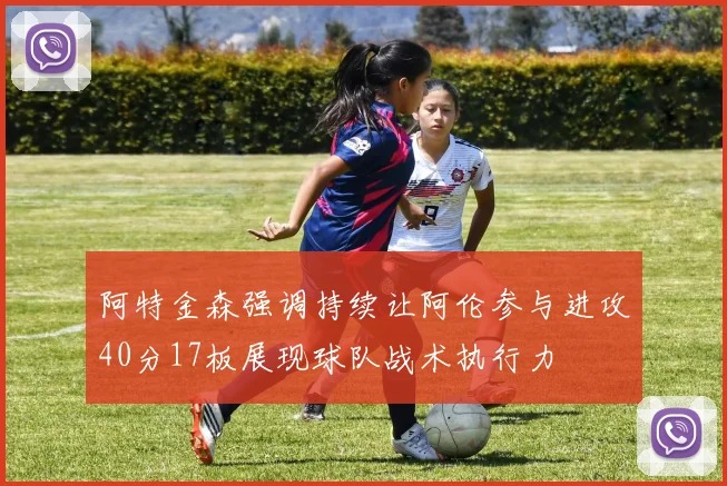 阿特金森强调持续让阿伦参与进攻40分17板展现球队战术执行力