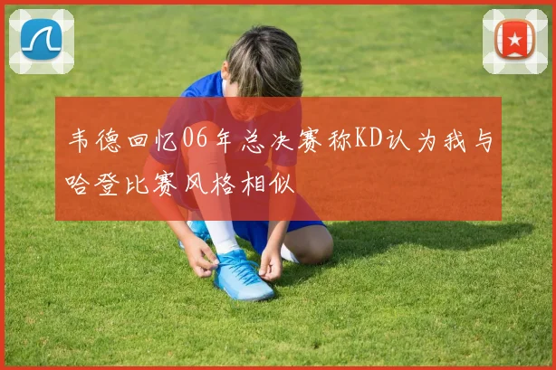 韦德回忆06年总决赛称KD认为我与哈登比赛风格相似