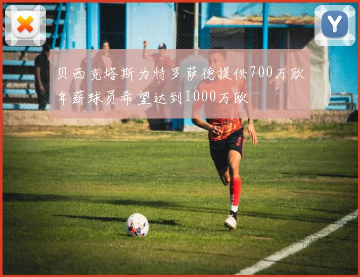贝西克塔斯为特罗萨德提供700万欧年薪球员希望达到1000万欧