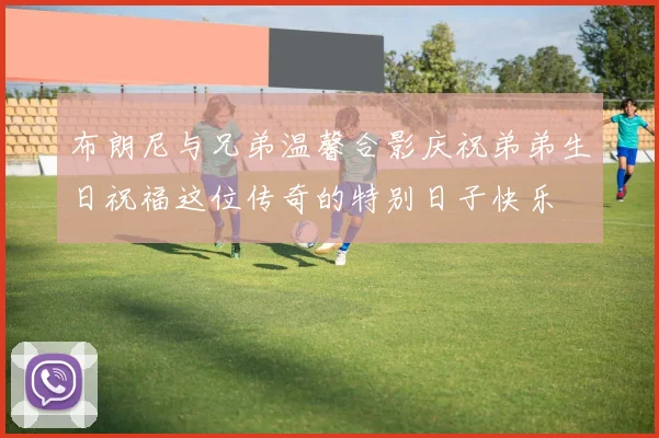 布朗尼与兄弟温馨合影庆祝弟弟生日祝福这位传奇的特别日子快乐