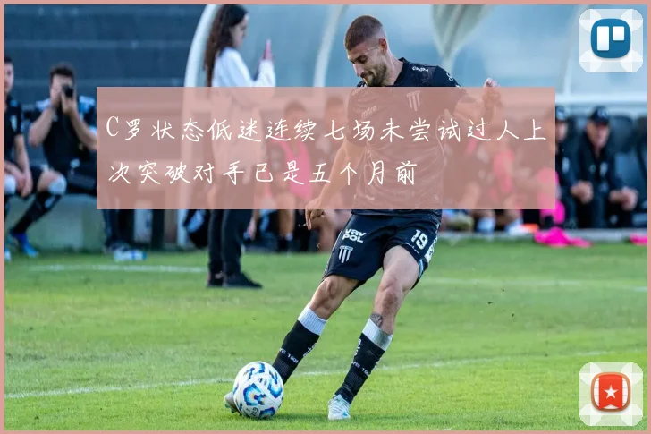C罗状态低迷连续七场未尝试过人上次突破对手已是五个月前